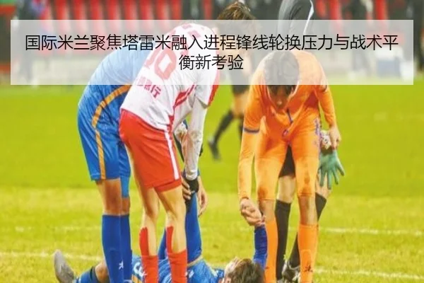 国际米兰聚焦塔雷米融入进程锋线轮换压力与战术平衡新考验