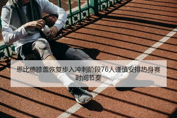 恩比德膝盖恢复步入冲刺阶段76人谨慎安排热身赛时间节奏