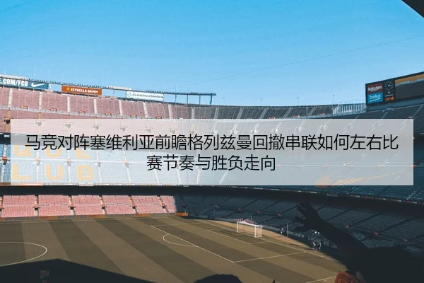 马竞对阵塞维利亚前瞻格列兹曼回撤串联如何左右比赛节奏与胜负走向